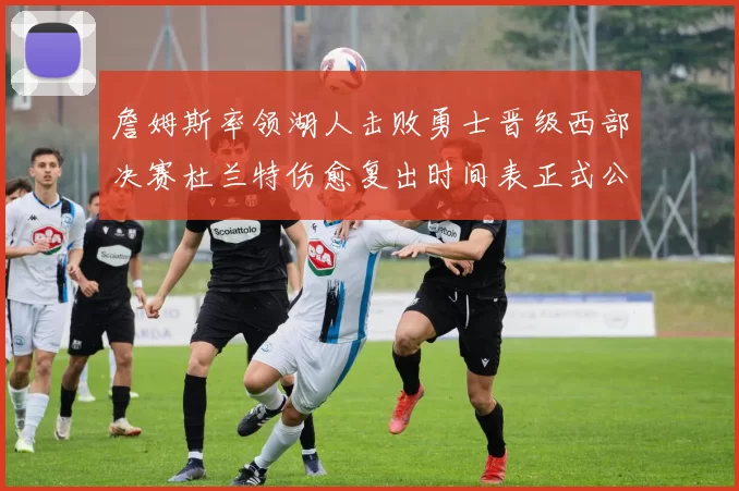 詹姆斯率领湖人击败勇士晋级西部决赛杜兰特伤愈复出时间表正式公布
