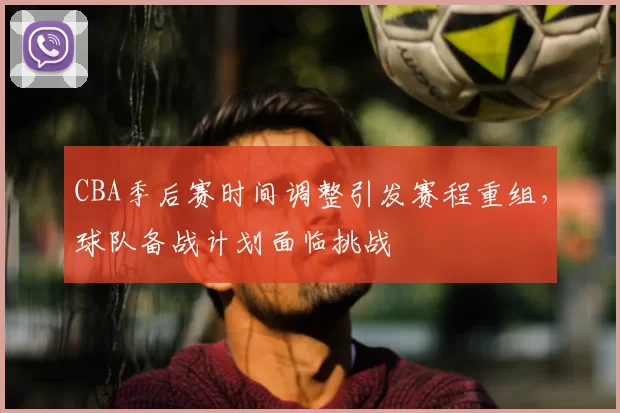 CBA季后赛时间调整引发赛程重组,球队备战计划面临挑战