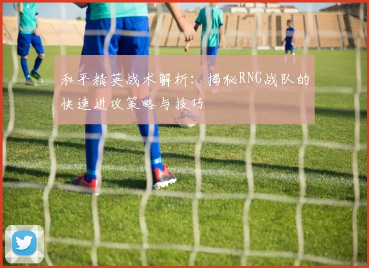 和平精英战术解析:揭秘RNG战队的快速进攻策略与技巧