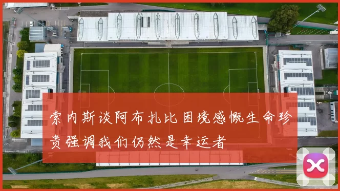 索内斯谈阿布扎比困境感慨生命珍贵强调我们仍然是幸运者