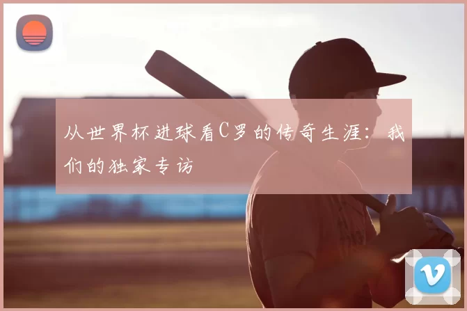 从世界杯进球看C罗的传奇生涯:我们的独家专访