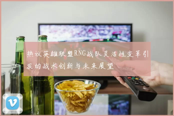 热议英雄联盟RNG战队灵活性变革引发的战术创新与未来展望