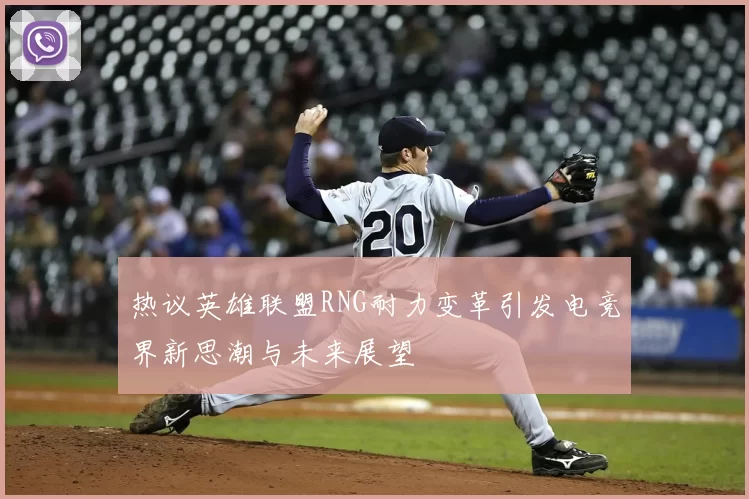 热议英雄联盟RNG耐力变革引发电竞界新思潮与未来展望