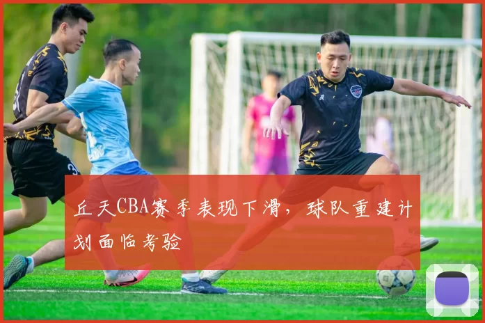 丘天CBA赛季表现下滑,球队重建计划面临考验