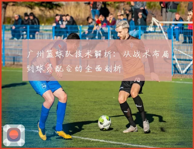 广州篮球队技术解析:从战术布局到球员配合的全面剖析
