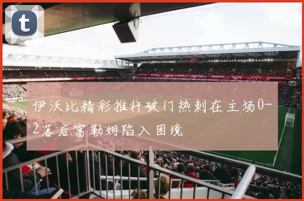 伊沃比精彩推杆破门热刺在主场0-2落后富勒姆陷入困境