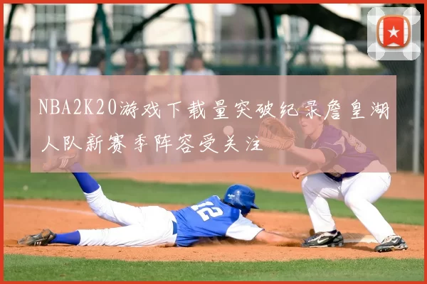 NBA2K20游戏下载量突破纪录詹皇湖人队新赛季阵容受关注