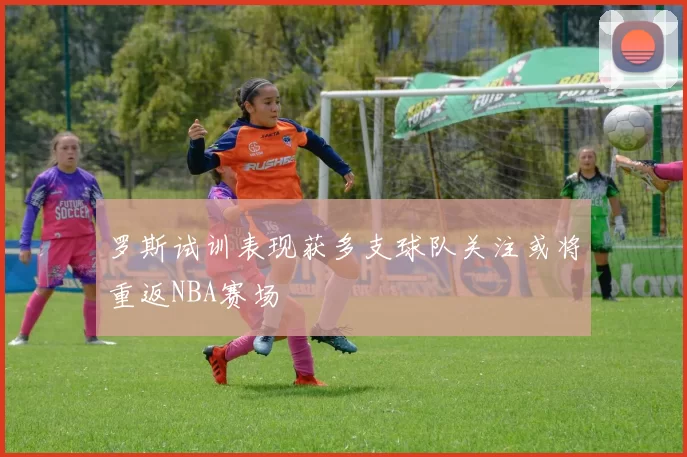 罗斯试训表现获多支球队关注或将重返NBA赛场