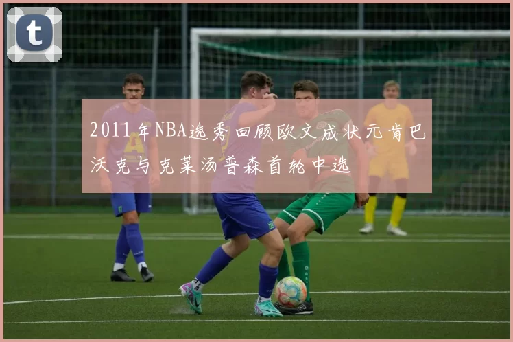 2011年NBA选秀回顾欧文成状元肯巴沃克与克莱汤普森首轮中选
