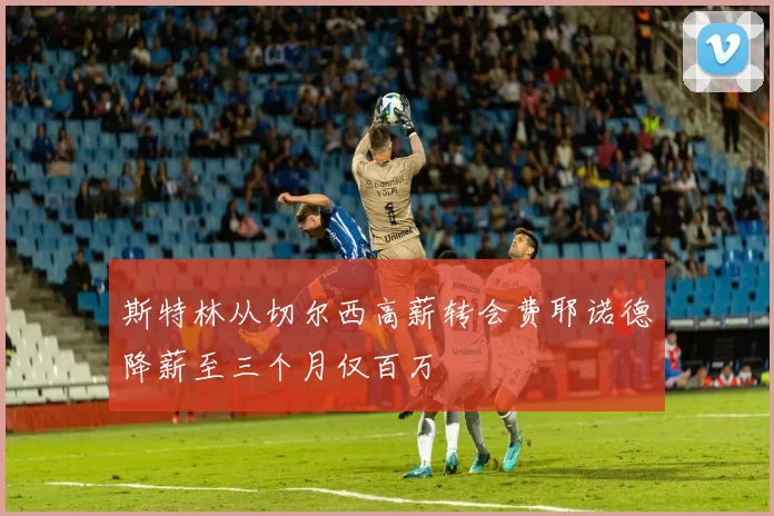 斯特林从切尔西高薪转会费耶诺德降薪至三个月仅百万