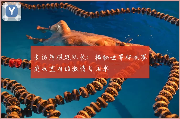 专访阿根廷队长:揭秘世界杯决赛更衣室内的激情与泪水
