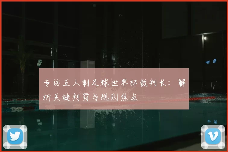 专访五人制足球世界杯裁判长:解析关键判罚与规则焦点