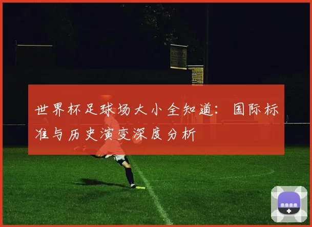 世界杯足球场大小全知道:国际标准与历史演变深度分析