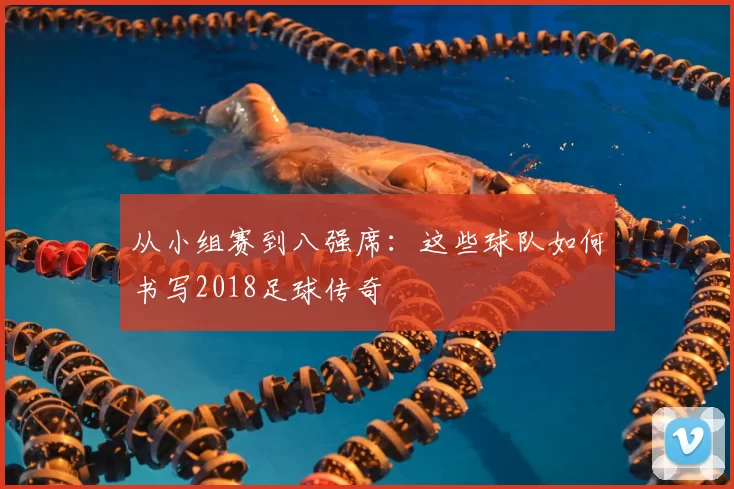 从小组赛到八强席:这些球队如何书写2018足球传奇