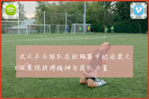 武汉乒乓球队在欧锦赛中的逆袭之旅展现拼搏精神与团队力量