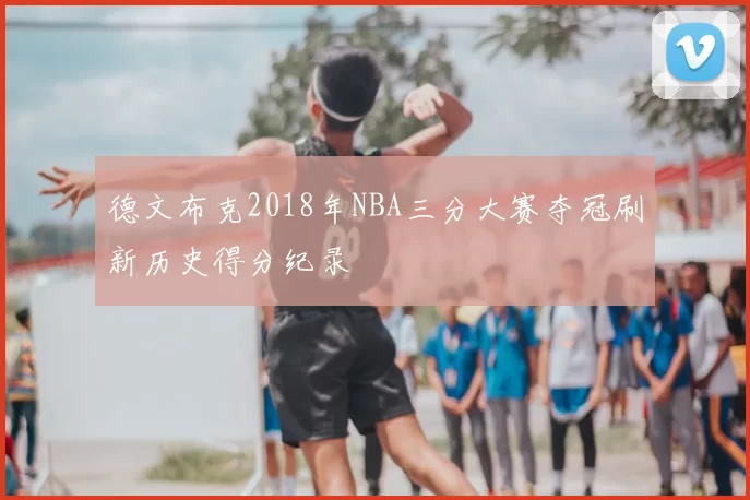 德文布克2018年NBA三分大赛夺冠刷新历史得分纪录
