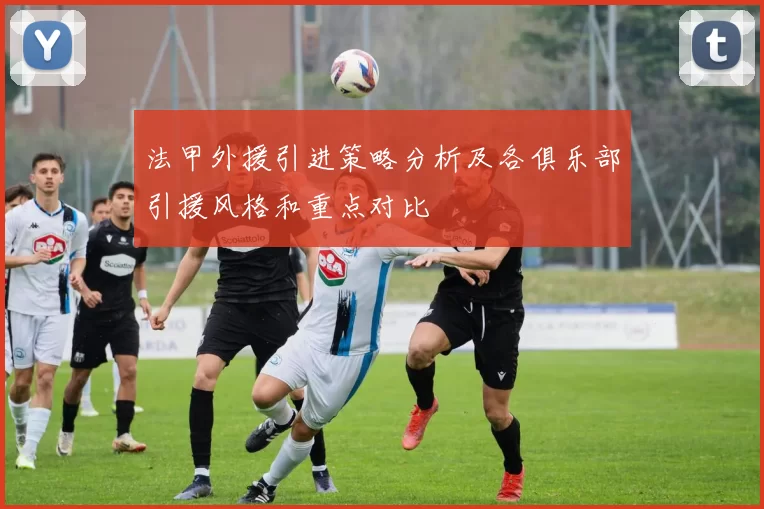 法甲外援引进策略分析及各俱乐部引援风格和重点对比