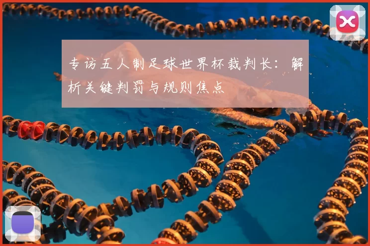 专访五人制足球世界杯裁判长:解析关键判罚与规则焦点