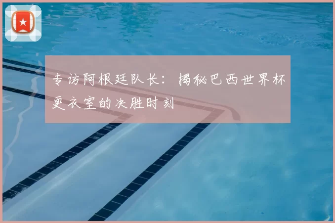 专访阿根廷队长:揭秘巴西世界杯更衣室的决胜时刻