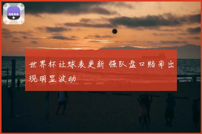 世界杯让球表更新 强队盘口赔率出现明显波动