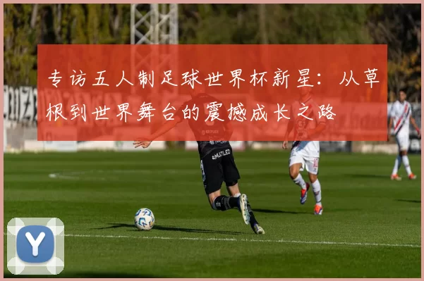 专访五人制足球世界杯新星:从草根到世界舞台的震撼成长之路