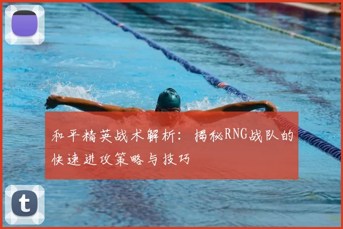 和平精英战术解析:揭秘RNG战队的快速进攻策略与技巧