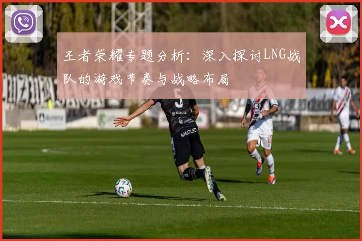 王者荣耀专题分析:深入探讨LNG战队的游戏节奏与战略布局