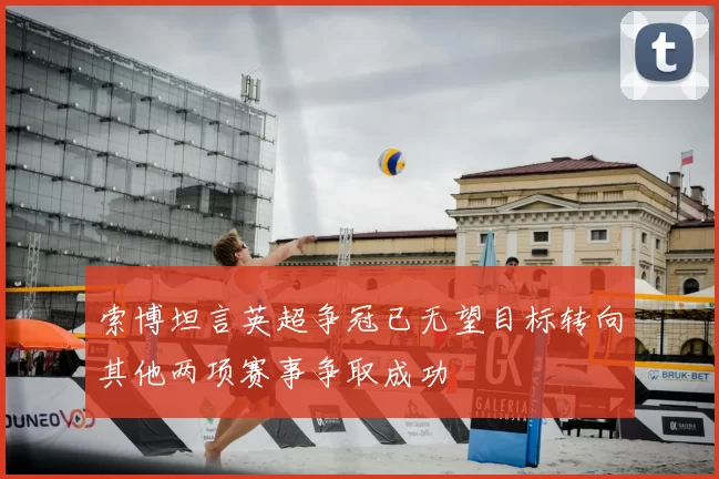 索博坦言英超争冠已无望目标转向其他两项赛事争取成功