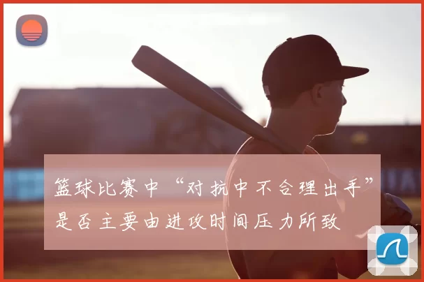 篮球比赛中“对抗中不合理出手”是否主要由进攻时间压力所致