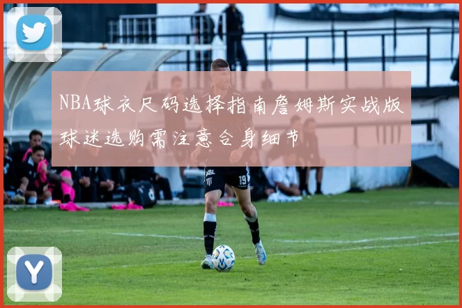 NBA球衣尺码选择指南詹姆斯实战版球迷选购需注意合身细节
