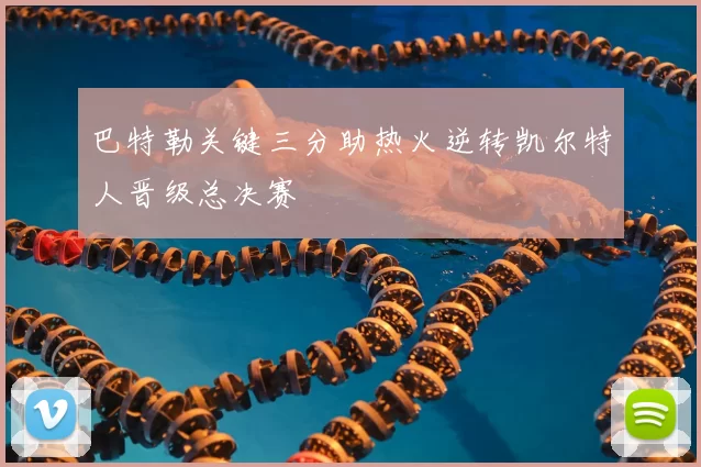 巴特勒关键三分助热火逆转凯尔特人晋级总决赛