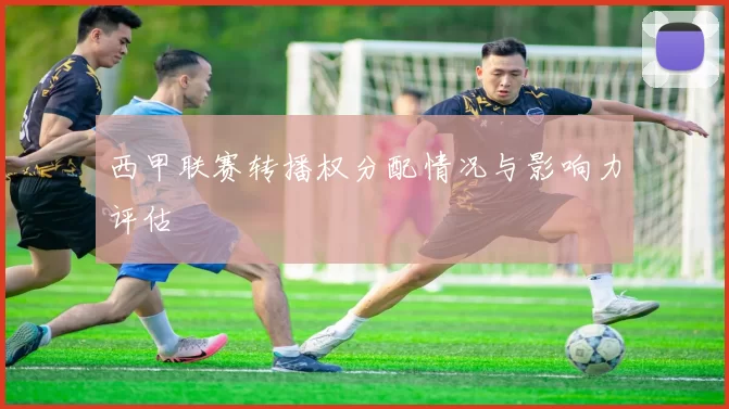 西甲联赛转播权分配情况与影响力评估