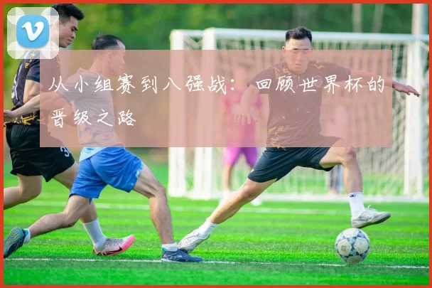 从小组赛到八强战:回顾世界杯的晋级之路