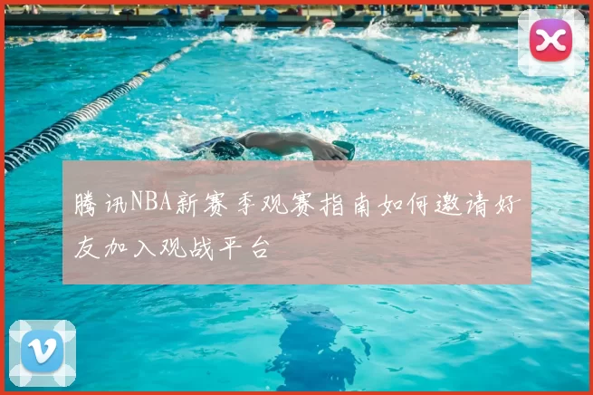 腾讯NBA新赛季观赛指南如何邀请好友加入观战平台