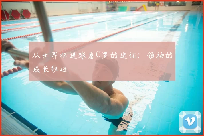 从世界杯进球看C罗的进化:领袖的成长轨迹