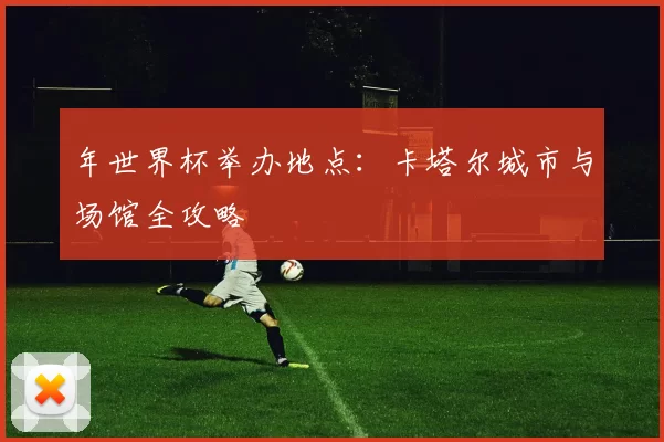 年世界杯举办地点:卡塔尔城市与场馆全攻略