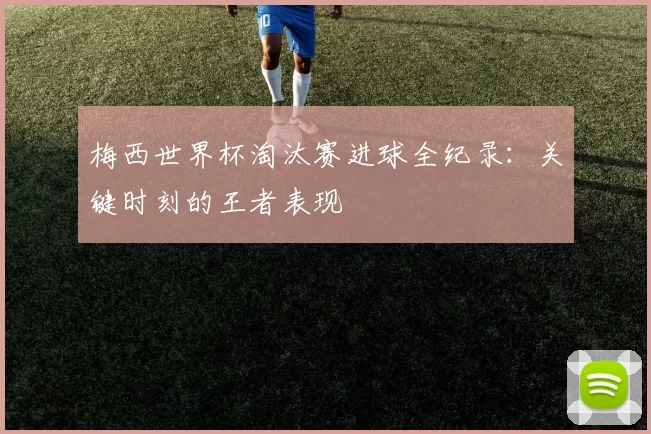 梅西世界杯淘汰赛进球全纪录:关键时刻的王者表现