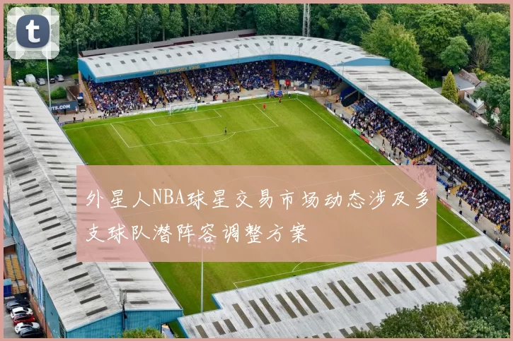 外星人NBA球星交易市场动态涉及多支球队潜阵容调整方案