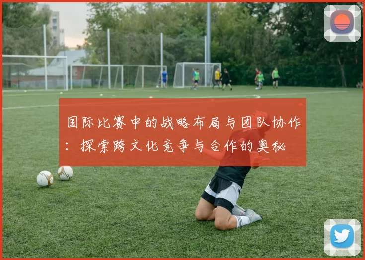 国际比赛中的战略布局与团队协作:探索跨文化竞争与合作的奥秘