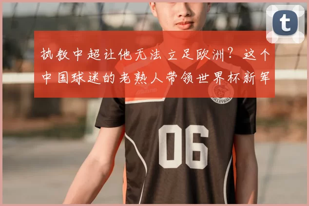 执教中超让他无法立足欧洲?这个中国球迷的老熟人带领世界杯新军成为焦点