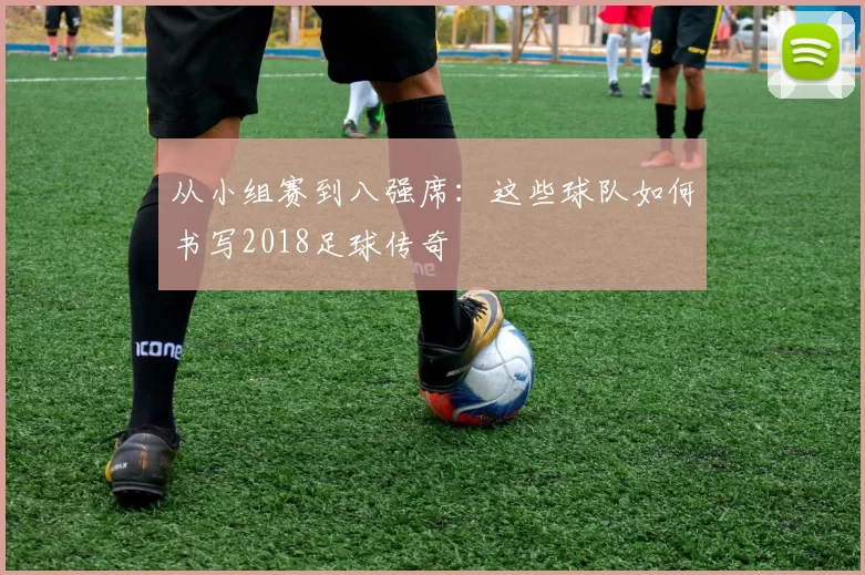 从小组赛到八强席:这些球队如何书写2018足球传奇