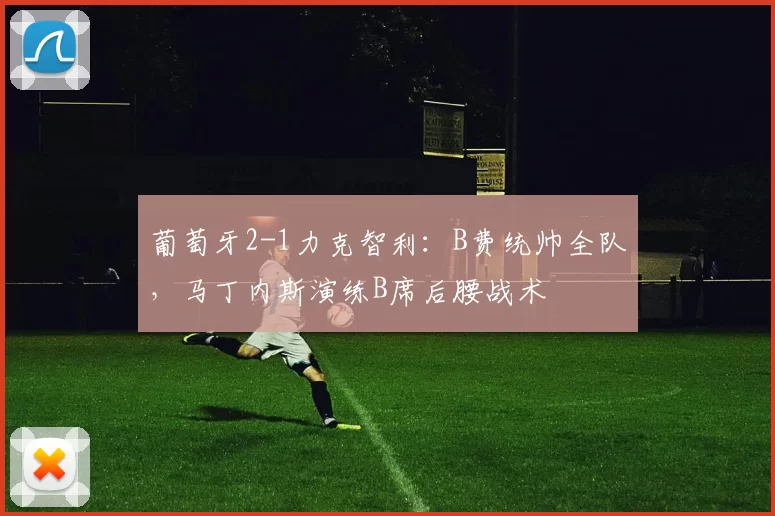 葡萄牙2-1力克智利:B费统帅全队,马丁内斯演练B席后腰战术