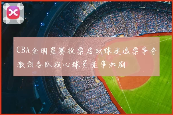 CBA全明星赛投票启动球迷选票争夺激烈各队核心球员竞争加剧