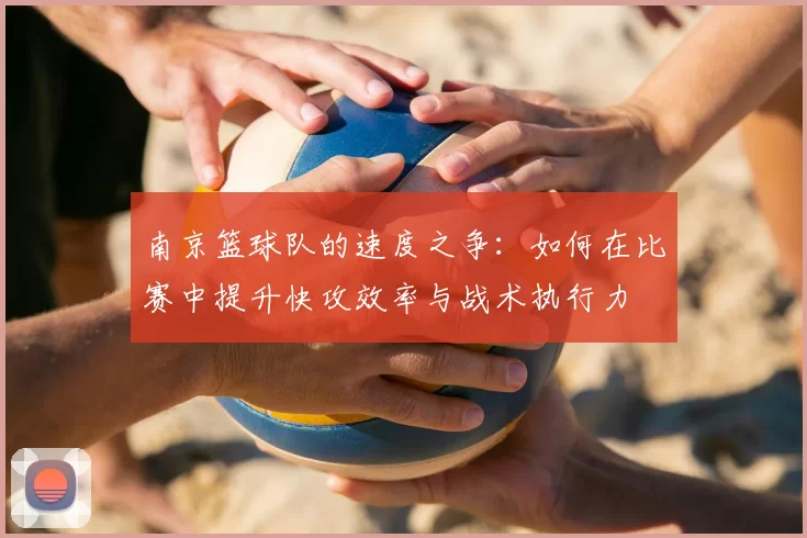 南京篮球队的速度之争:如何在比赛中提升快攻效率与战术执行力