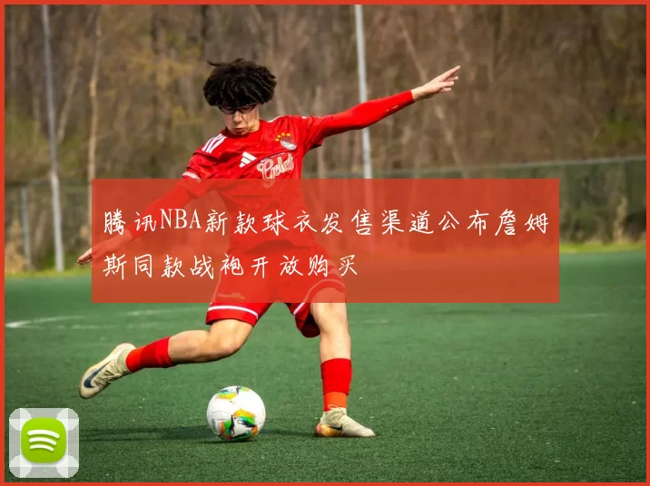 腾讯NBA新款球衣发售渠道公布詹姆斯同款战袍开放购买