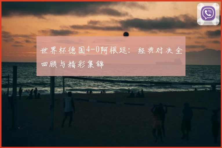 世界杯德国4-0阿根廷:经典对决全回顾与精彩集锦