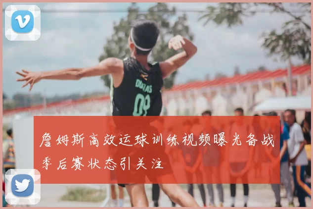 詹姆斯高效运球训练视频曝光备战季后赛状态引关注