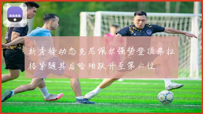 新秀榜动态克尼佩尔强势登顶弗拉格紧随其后哈珀跃升至第六位