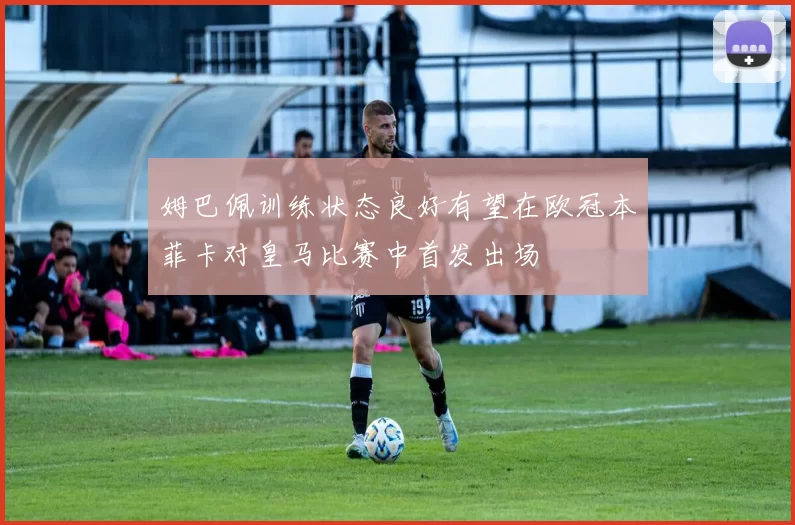姆巴佩训练状态良好有望在欧冠本菲卡对皇马比赛中首发出场