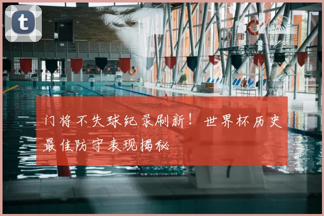 门将不失球纪录刷新!世界杯历史最佳防守表现揭秘